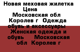 Новая меховая жилетка. › Цена ­ 18 000 - Московская обл., Королев г. Одежда, обувь и аксессуары » Женская одежда и обувь   . Московская обл.,Королев г.